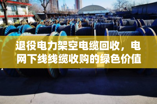 退役电力架空电缆回收，电网下线线缆收购的绿色价值与实操指南