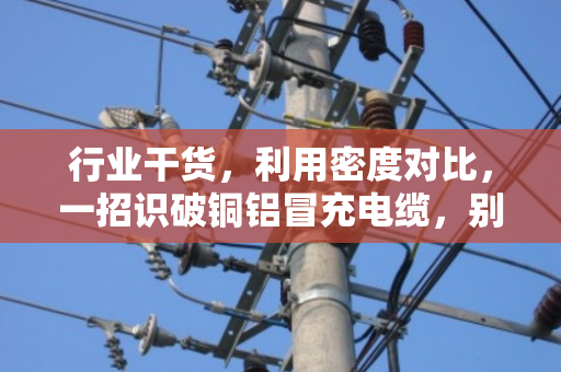 行业干货，利用密度对比，一招识破铜铝冒充电缆，别再被忽悠了