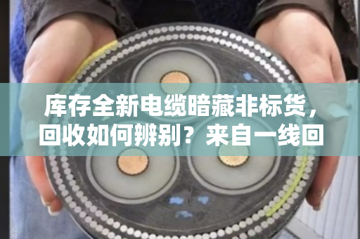 库存全新电缆暗藏非标货，回收如何辨别？来自一线回收人的实战经验