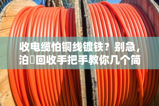 收电缆怕铜线镀铁？别急，泊祎回收手把手教你几个简易查验法