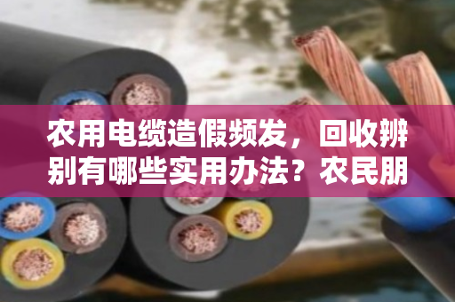 农用电缆造假频发，回收辨别有哪些实用办法？农民朋友别再踩坑了
