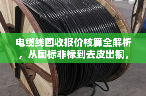 电缆线回收报价核算全解析,从国标非标到去皮出铜,净价这样算才不亏 电缆线回收报价核算全解析,从国标非标到去皮出铜,净价这样算才不亏