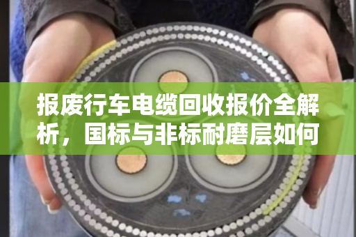 报废行车电缆回收报价全解析，国标与非标耐磨层如何影响价格？泊祎回收实战案例教你避坑