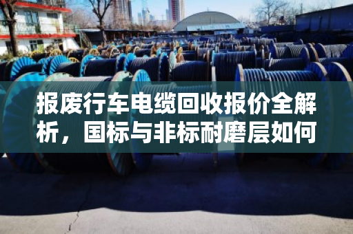 报废行车电缆回收报价全解析，国标与非标耐磨层如何影响价格？泊祎回收实战案例教你避坑