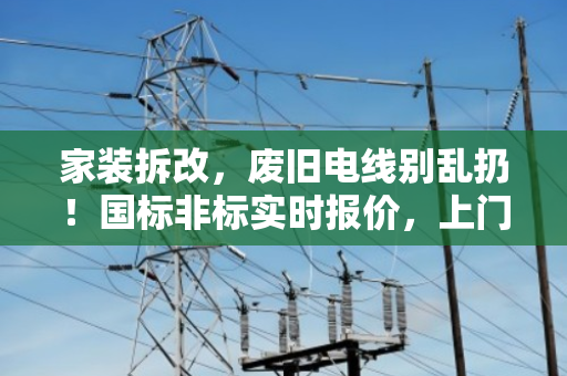 家装拆改，废旧电线别乱扔！国标非标实时报价，上门回收省心又赚钱