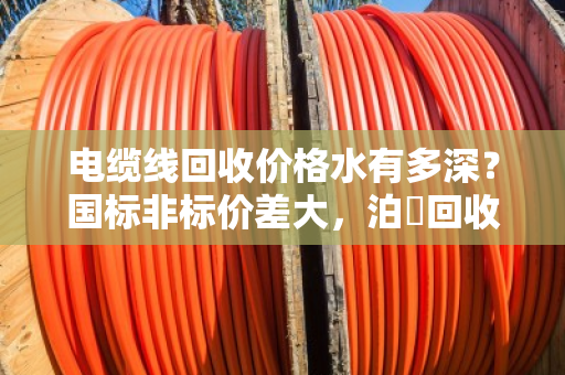 电缆线回收价格水有多深?国标非标价差大,泊祎回收教您避坑 电缆线回收价格水有多深?国标非标价差大,泊祎回收教您避坑