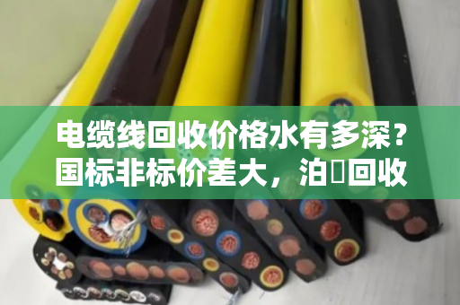 电缆线回收价格水有多深?国标非标价差大,泊祎回收教您避坑 电缆线回收价格水有多深?国标非标价差大,泊祎回收教您避坑