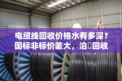 电缆线回收价格水有多深？国标非标价差大，泊祎回收教您避坑