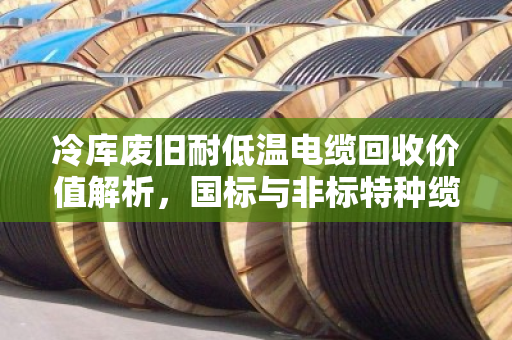 冷库废旧耐低温电缆回收价值解析，国标与非标特种缆的价格差异与行情分析