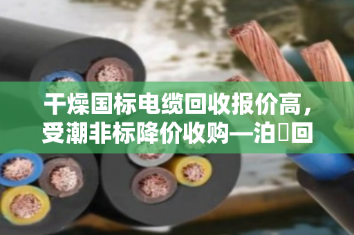 干燥国标电缆回收报价高，受潮非标降价收购—泊祎回收详解行业规律
