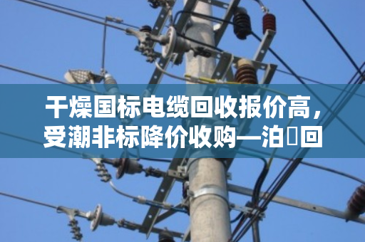 干燥国标电缆回收报价高，受潮非标降价收购—泊祎回收详解行业规律