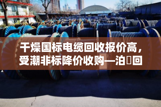干燥国标电缆回收报价高，受潮非标降价收购—泊祎回收详解行业规律