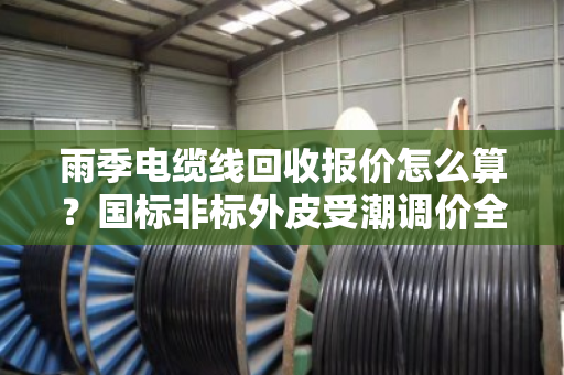 雨季电缆线回收报价怎么算？国标非标外皮受潮调价全解析