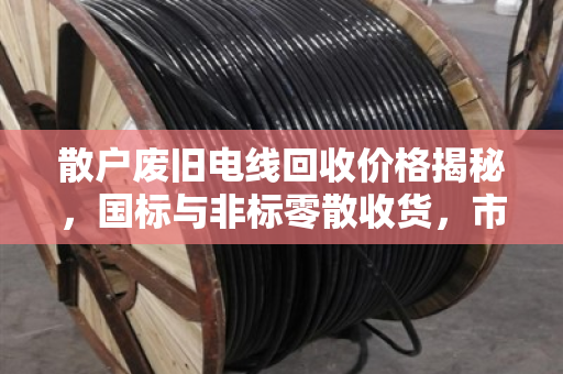 散户废旧电线回收价格揭秘，国标与非标零散收货，市场价到底怎么算？