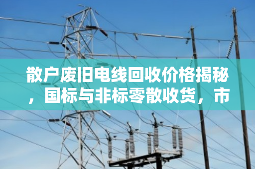散户废旧电线回收价格揭秘，国标与非标零散收货，市场价到底怎么算？
