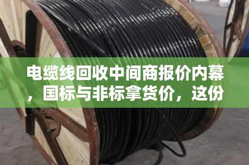 电缆线回收中间商报价内幕，国标与非标拿货价，这份参考价值千金