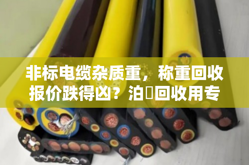 非标电缆杂质重，称重回收报价跌得凶？泊祎回收用专业数据把亏算清