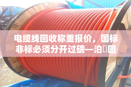 电缆线回收称重报价,国标非标必须分开过磅—泊祎回收十几年经验老手教你避坑 电缆线回收称重报价,国标非标必须分开过磅—泊祎回收十几年经验老手教你避坑