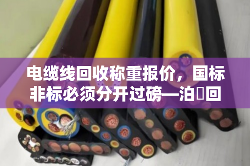 电缆线回收称重报价,国标非标必须分开过磅—泊祎回收十几年经验老手教你避坑 电缆线回收称重报价,国标非标必须分开过磅—泊祎回收十几年经验老手教你避坑