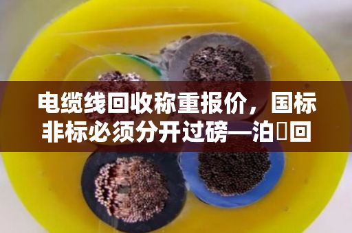 电缆线回收称重报价，国标非标必须分开过磅—泊祎回收十几年经验老手教你避坑
