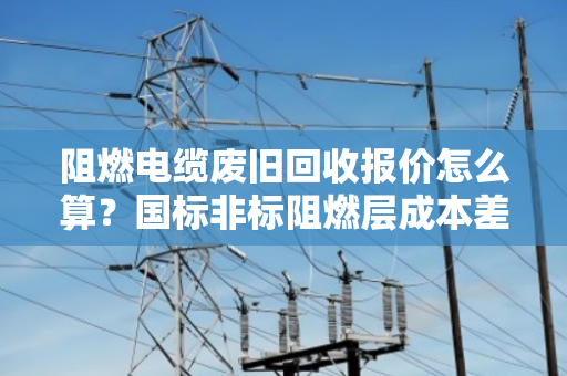 阻燃电缆废旧回收报价怎么算?国标非标阻燃层成本差异全解析 阻燃电缆废旧回收报价怎么算?国标非标阻燃层成本差异全解析