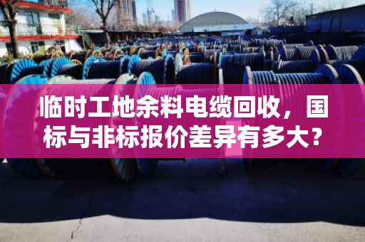 临时工地余料电缆回收,国标与非标报价差异有多大?泊祎回收带你搞懂短期报价单 临时工地余料电缆回收,国标与非标报价差异有多大?泊祎回收带你搞懂短期报价单