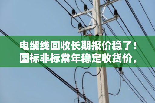 电缆线回收长期报价稳了！国标非标常年稳定收货价，泊祎回收让你卖得更安心