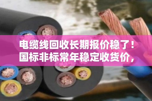 电缆线回收长期报价稳了！国标非标常年稳定收货价，泊祎回收让你卖得更安心