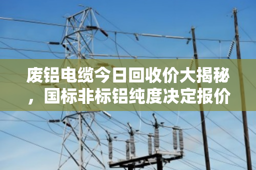 废铝电缆今日回收价大揭秘,国标非标铝纯度决定报价高低 废铝电缆今日回收价大揭秘,国标非标铝纯度决定报价高低
