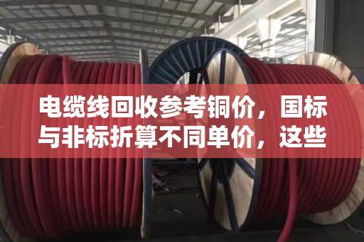 电缆线回收参考铜价,国标与非标折算不同单价,这些门道你知道吗? 电缆线回收参考铜价,国标与非标折算不同单价,这些门道你知道吗?