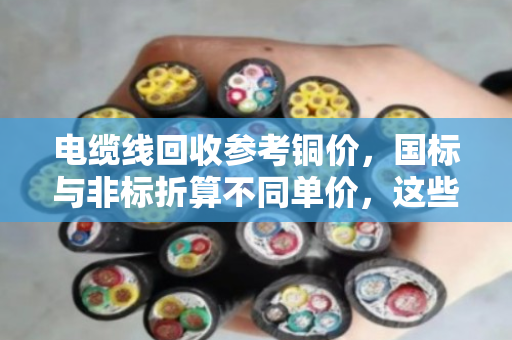 电缆线回收参考铜价,国标与非标折算不同单价,这些门道你知道吗? 电缆线回收参考铜价,国标与非标折算不同单价,这些门道你知道吗?