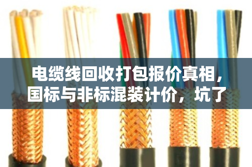 电缆线回收打包报价真相,国标与非标混装计价,坑了多少人? 电缆线回收打包报价真相,国标与非标混装计价,坑了多少人?