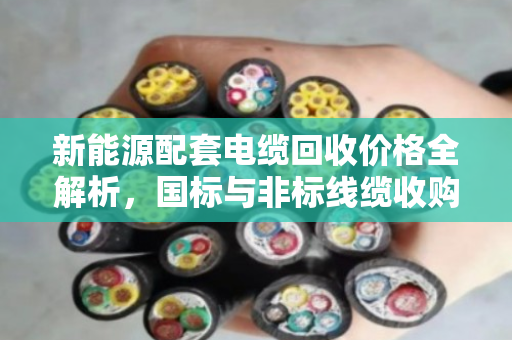 新能源配套电缆回收价格全解析,国标与非标线缆收购报价与实操指南 新能源配套电缆回收价格全解析,国标与非标线缆收购报价与实操指南
