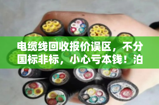 电缆线回收报价误区,不分国标非标,小心亏本钱!泊祎回收提醒您避坑 电缆线回收报价误区,不分国标非标,小心亏本钱!泊祎回收提醒您避坑
