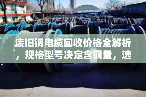 废旧铜电缆回收价格全解析,规格型号决定含铜量,选对渠道多卖钱! 废旧铜电缆回收价格全解析,规格型号决定含铜量,选对渠道多卖钱!
