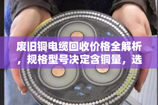 废旧铜电缆回收价格全解析，规格型号决定含铜量，选对渠道多卖钱！
