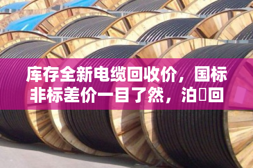 库存全新电缆回收价,国标非标差价一目了然,泊祎回收帮您算清这笔账 库存全新电缆回收价,国标非标差价一目了然,泊祎回收帮您算清这笔账