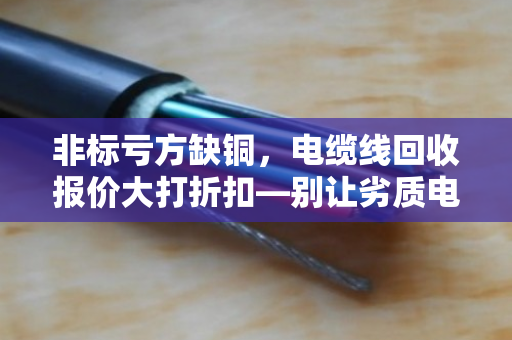 非标亏方缺铜，电缆线回收报价大打折扣—别让劣质电缆偷走你的利润