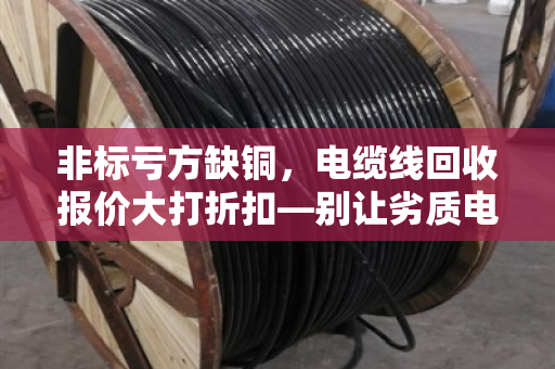 非标亏方缺铜，电缆线回收报价大打折扣—别让劣质电缆偷走你的利润