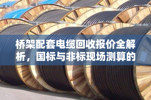 桥架配套电缆回收报价全解析，国标与非标现场测算的核心秘密