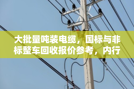 大批量吨装电缆,国标与非标整车回收报价参考,内行人才知道的行情逻辑 大批量吨装电缆,国标与非标整车回收报价参考,内行人才知道的行情逻辑
