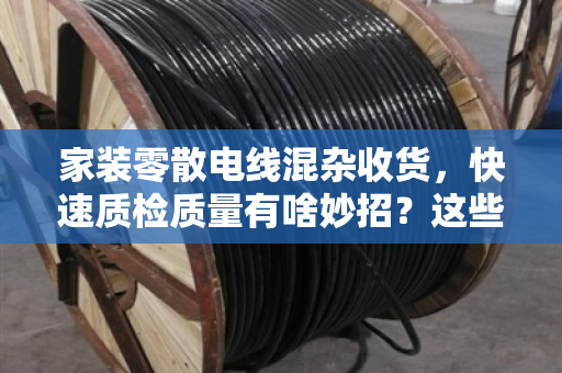 家装零散电线混杂收货，快速质检质量有啥妙招？这些经验让你省心省力
