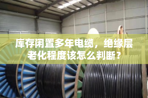 库存闲置多年电缆,绝缘层老化程度该怎么判断? 库存闲置多年电缆,绝缘层老化程度该怎么判断?
