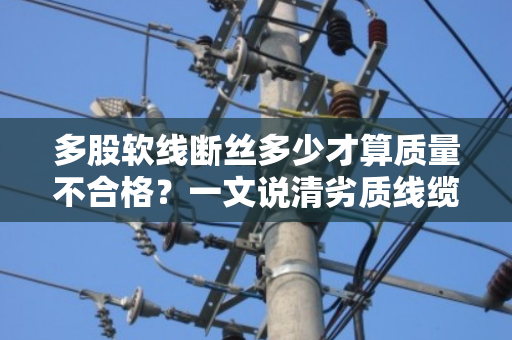 多股软线断丝多少才算质量不合格？一文说清劣质线缆的判定标准