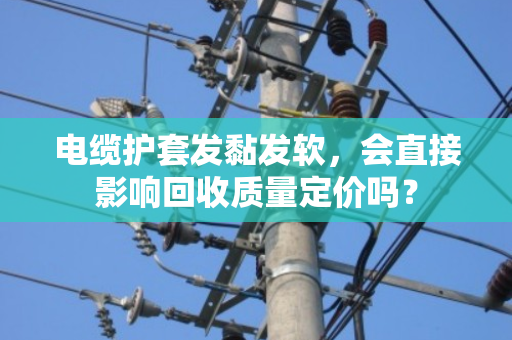 电缆护套发黏发软，会直接影响回收质量定价吗？