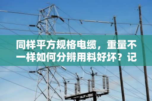 同样平方规格电缆，重量不一样如何分辨用料好坏？记住这几点不吃亏
