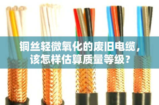 铜丝轻微氧化的废旧电缆,该怎样估算质量等级? 铜丝轻微氧化的废旧电缆,该怎样估算质量等级?