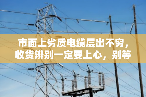 市面上劣质电缆层出不穷,收货辨别一定要上心,别等出事才后悔 市面上劣质电缆层出不穷,收货辨别一定要上心,别等出事才后悔