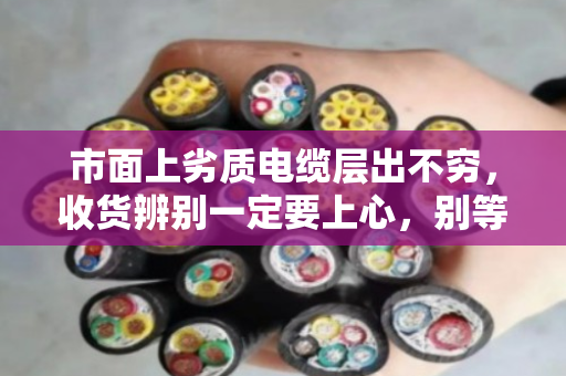市面上劣质电缆层出不穷,收货辨别一定要上心,别等出事才后悔 市面上劣质电缆层出不穷,收货辨别一定要上心,别等出事才后悔