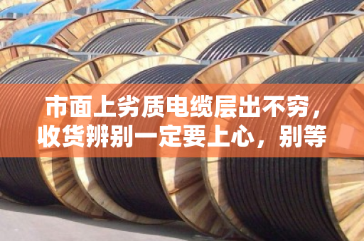 市面上劣质电缆层出不穷，收货辨别一定要上心，别等出事才后悔